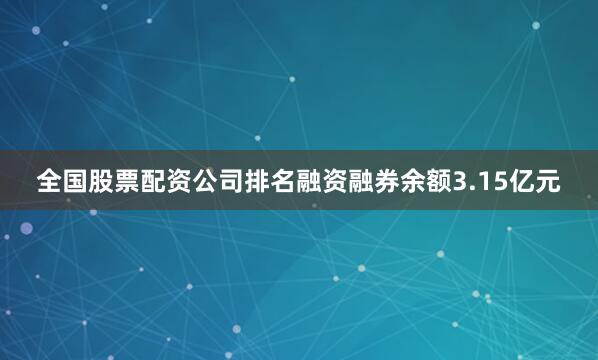 全国股票配资公司排名融资融券余额3.15亿元