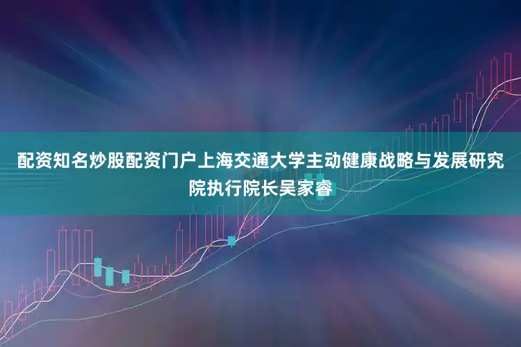 配资知名炒股配资门户上海交通大学主动健康战略与发展研究院执行院长吴家睿