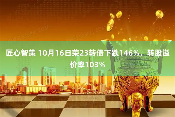 匠心智策 10月16日荣23转债下跌146%，转股溢价率103%