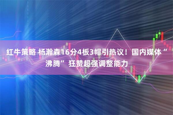 红牛策略 杨瀚森16分4板3帽引热议！国内媒体“沸腾” 狂赞超强调整能力