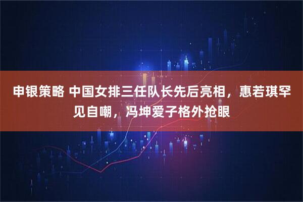 申银策略 中国女排三任队长先后亮相，惠若琪罕见自嘲，冯坤爱子格外抢眼