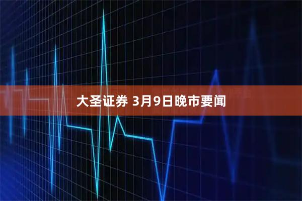 大圣证券 3月9日晚市要闻