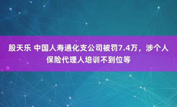 股天乐 中国人寿通化支公司被罚7.4万，涉个人保险代理人培训不到位等