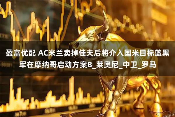 盈富优配 AC米兰卖掉佳夫后将介入国米目标蓝黑军在摩纳哥启动方案B_莱奥尼_中卫_罗马