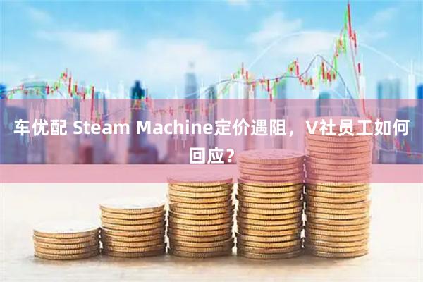车优配 Steam Machine定价遇阻，V社员工如何回应？
