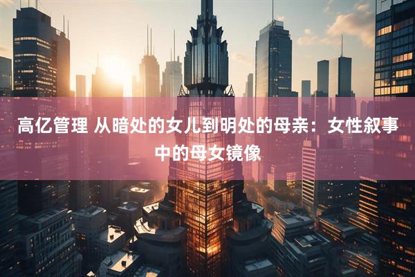 高亿管理 从暗处的女儿到明处的母亲：女性叙事中的母女镜像