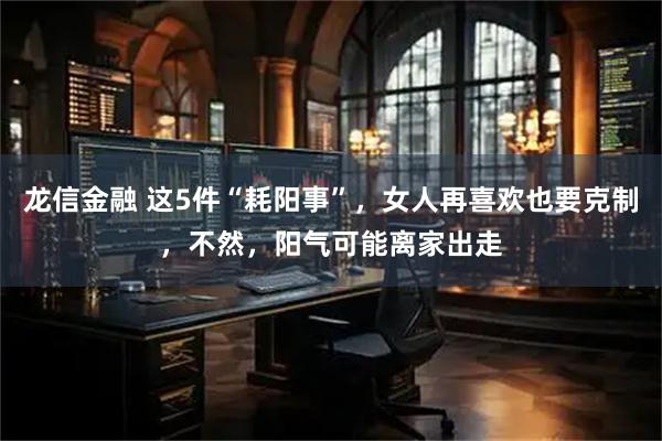 龙信金融 这5件“耗阳事”，女人再喜欢也要克制，不然，阳气可能离家出走