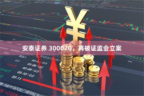 安泰证券 300020，再被证监会立案