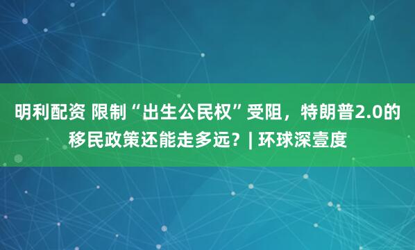 明利配资 限制“出生公民权”受阻,特朗普2.0的移民政策还能走多远?| 环球深壹度