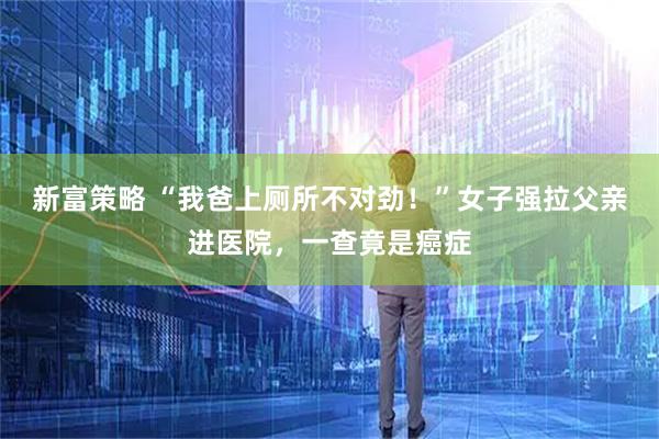 新富策略 “我爸上厕所不对劲！”女子强拉父亲进医院，一查竟是癌症