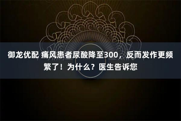 御龙优配 痛风患者尿酸降至300，反而发作更频繁了！为什么？医生告诉您