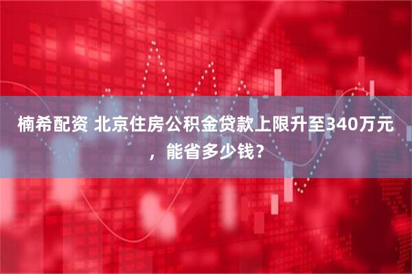 楠希配资 北京住房公积金贷款上限升至340万元,能省多少钱?