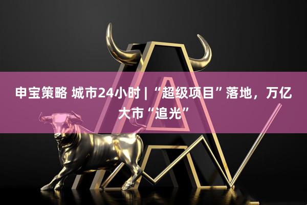 申宝策略 城市24小时 | “超级项目”落地，万亿大市“追光”